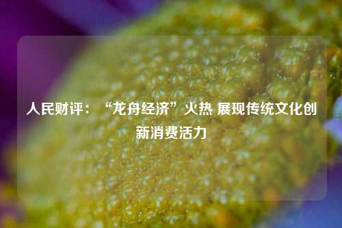 人民财评：“龙舟经济”火热 展现传统文化创新消费活力