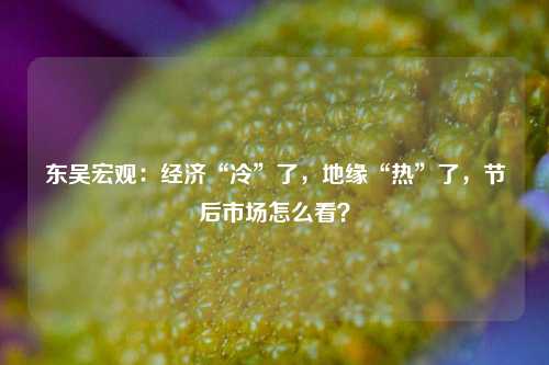 东吴宏观：经济“冷”了，地缘“热”了，节后市场怎么看？