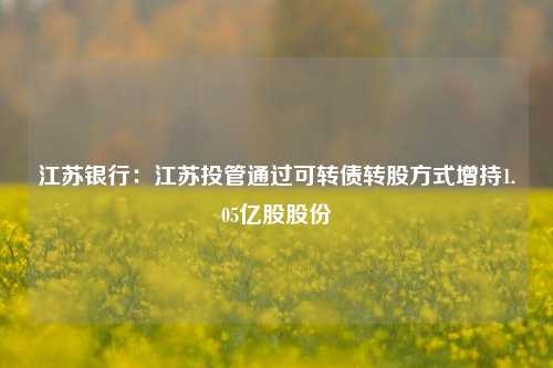 江苏银行：江苏投管通过可转债转股方式增持1.05亿股股份