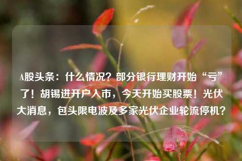 A股头条：什么情况？部分银行理财开始“亏”了！胡锡进开户入市，今天开始买股票！光伏大消息，包头限电波及多家光伏企业轮流停机？
