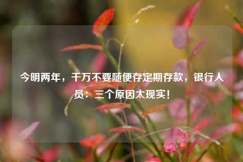 今明两年，千万不要随便存定期存款，银行人员：三个原因太现实！