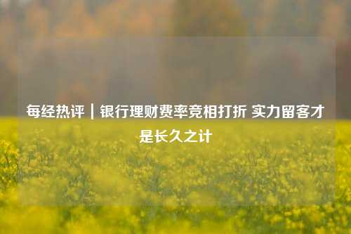 每经热评｜银行理财费率竞相打折 实力留客才是长久之计