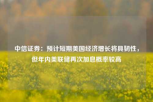 中信证券：预计短期美国经济增长将具韧性，但年内美联储再次加息概率较高