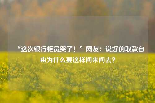 “这次银行柜员哭了！”网友：说好的取款自由为什么要这样问来问去？