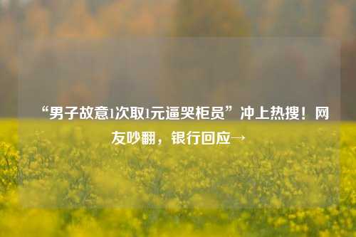 “男子故意1次取1元逼哭柜员”冲上热搜！网友吵翻，银行回应→