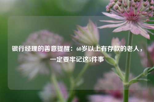 银行经理的善意提醒：60岁以上有存款的老人，一定要牢记这5件事 行业新闻 第1张