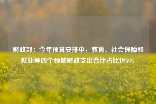 财政部：今年预算安排中，教育、社会保障和就业等四个领域财政支出合计占比近50%