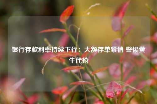 银行存款利率持续下行：大额存单紧俏 警惕黄牛代抢