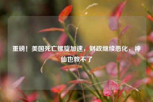 重磅！美国死亡螺旋加速，财政继续恶化，神仙也救不了