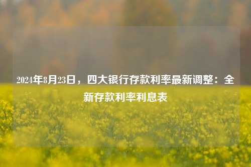 2024年8月23日，四大银行存款利率最新调整：全新存款利率利息表