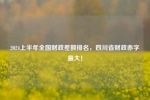 2024上半年全国财政差额排名，四川省财政赤字最大！
