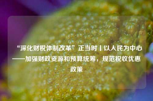 “深化财税体制改革”正当时丨以人民为中心——加强财政资源和预算统筹，规范税收优惠政策