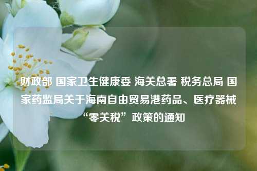 财政部 国家卫生健康委 海关总署 税务总局 国家药监局关于海南自由贸易港药品、医疗器械“零关税”政策的通知