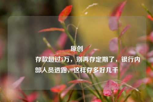 原创 存款超过5万，别再存定期了，银行内部人员透露，这样存多好几千 利率 银行 行业新闻 第1张