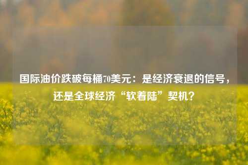 国际油价跌破每桶70美元：是经济衰退的信号，还是全球经济“软着陆”契机？