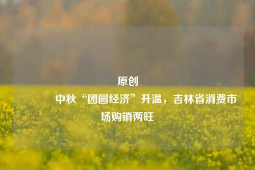 原创 中秋“团圆经济”升温，吉林省消费市场购销两旺