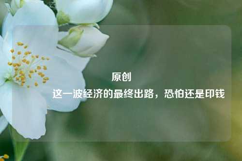 原创 这一波经济的最终出路，恐怕还是印钱