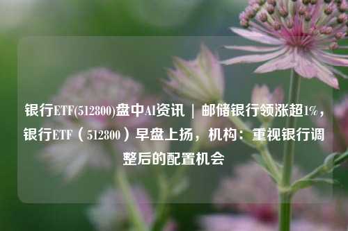 银行ETF(512800)盘中AI资讯 | 邮储银行领涨超1%，银行ETF（512800）早盘上扬，机构：重视银行调整后的配置机会