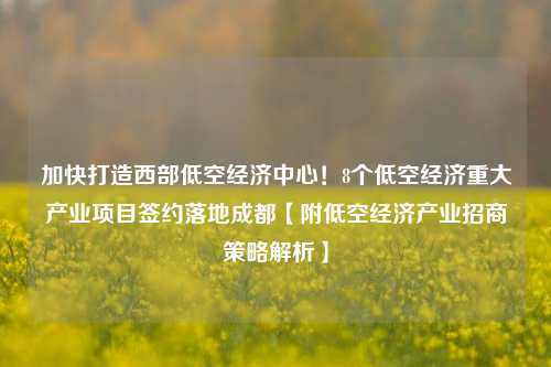 加快打造西部低空经济中心！8个低空经济重大产业项目签约落地成都【附低空经济产业招商策略解析】