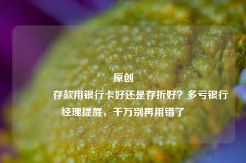原创 存款用银行卡好还是存折好？多亏银行经理提醒，千万别再用错了