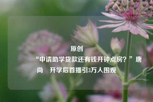原创 “申请助学贷款还有钱开钟点房？”唐尚珺开学后首播引3万人围观