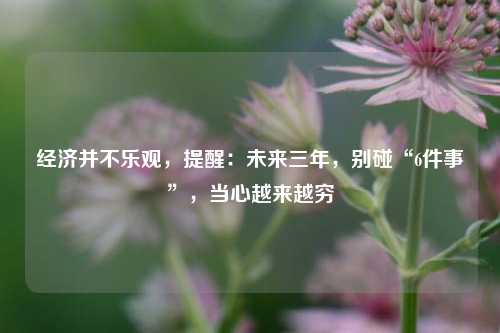 经济并不乐观，提醒：未来三年，别碰“6件事”，当心越来越穷