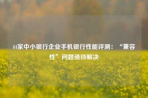 44家中小银行企业手机银行性能评测：“兼容性”问题亟待解决