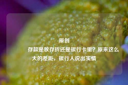 原创 存款是放存折还是银行卡里？原来这么大的差距，银行人说出实情