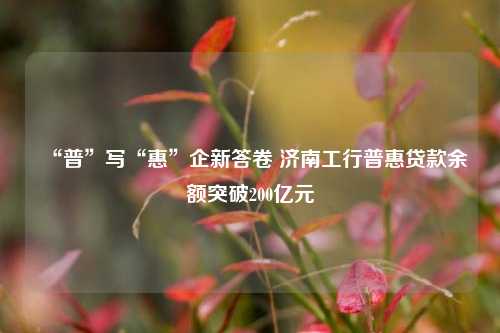 “普”写“惠”企新答卷 济南工行普惠贷款余额突破200亿元