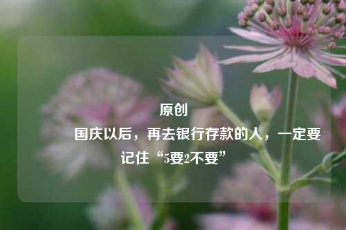 原创 国庆以后，再去银行存款的人，一定要记住“5要2不要”