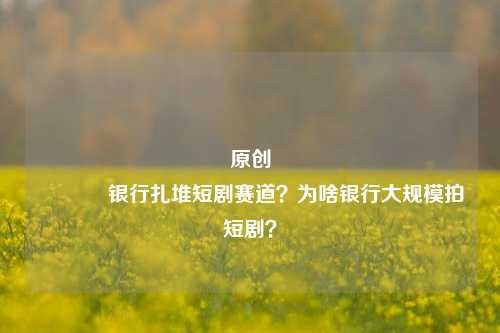 原创 银行扎堆短剧赛道？为啥银行大规模拍短剧？