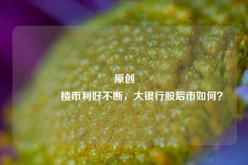 原创 楼市利好不断，大银行股后市如何？