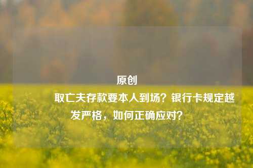 原创 取亡夫存款要本人到场？银行卡规定越发严格，如何正确应对？