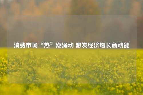 消费市场“热”潮涌动 激发经济增长新动能