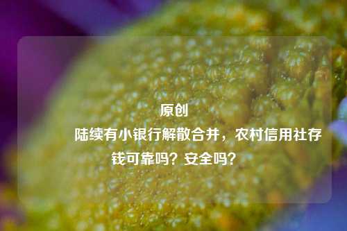 原创 陆续有小银行解散合并，农村信用社存钱可靠吗？安全吗？