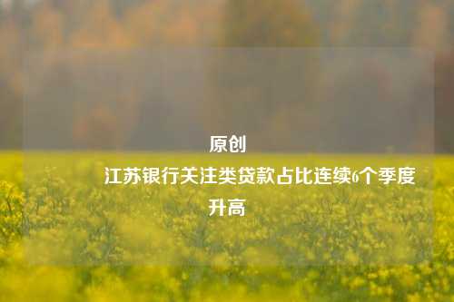 原创 江苏银行关注类贷款占比连续6个季度升高