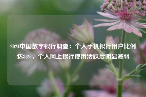 2024中国数字银行调查：个人手机银行用户比例达88%，个人网上银行使用活跃度明显减弱