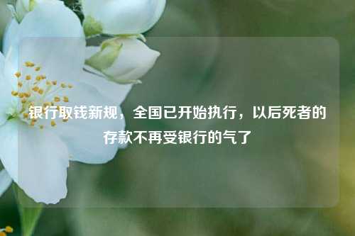 银行取钱新规，全国已开始执行，以后死者的存款不再受银行的气了