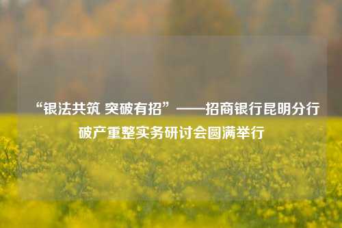 “银法共筑 突破有招”——招商银行昆明分行破产重整实务研讨会圆满举行