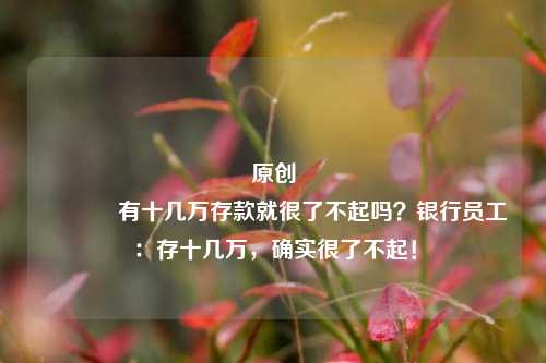 原创 有十几万存款就很了不起吗？银行员工：存十几万，确实很了不起！
