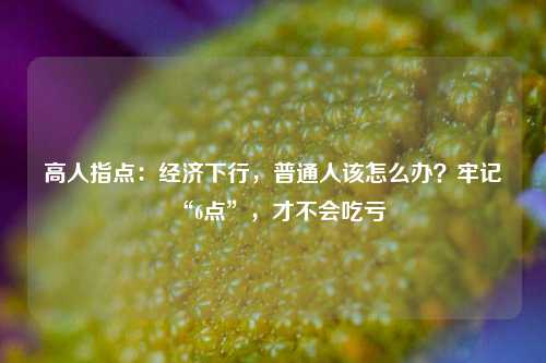 高人指点：经济下行，普通人该怎么办？牢记“6点”，才不会吃亏