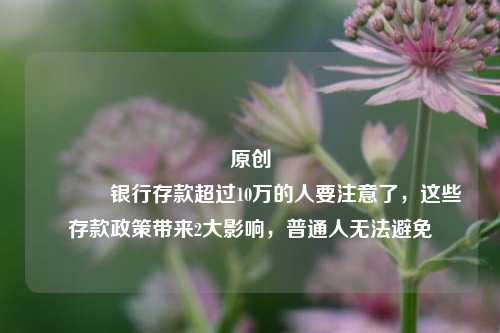 原创 银行存款超过10万的人要注意了，这些存款政策带来2大影响，普通人无法避免