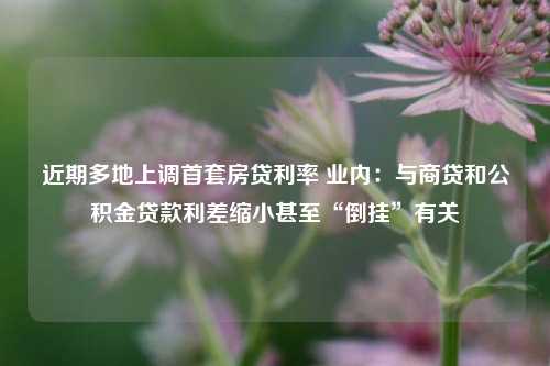 近期多地上调首套房贷利率 业内：与商贷和公积金贷款利差缩小甚至“倒挂”有关