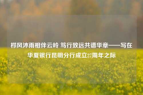 栉风沐雨相伴云岭 笃行致远共谱华章——写在华夏银行昆明分行成立27周年之际