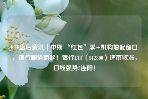 ETF盘后资讯｜中期 “红包”季+机构增配窗口，银行顺势而起！银行ETF（512800）逆市收涨，日线强势5连阳！
