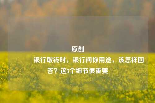 原创 银行取钱时，银行问你用途，该怎样回答？这3个细节很重要