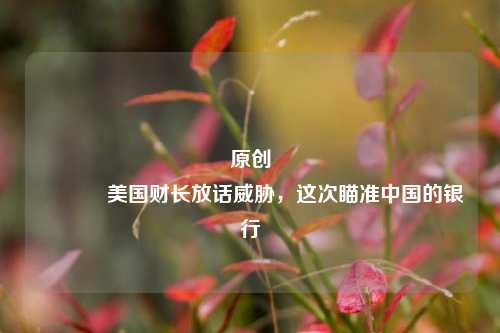 原创 美国财长放话威胁，这次瞄准中国的银行