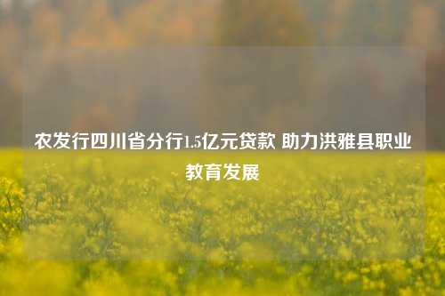 农发行四川省分行1.5亿元贷款 助力洪雅县职业教育发展