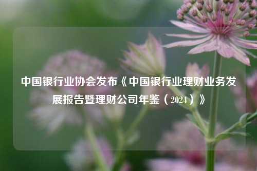 中国银行业协会发布《中国银行业理财业务发展报告暨理财公司年鉴（2024）》