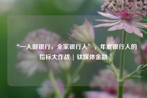 “一人做银行，全家银行人”，年底银行人的指标大作战 | 钛媒体金融